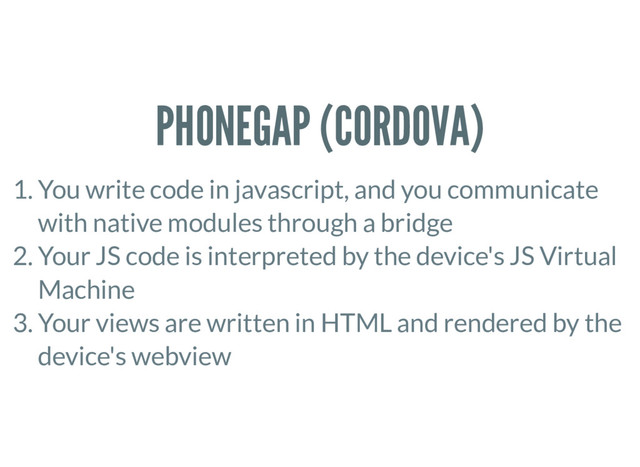 PHONEGAP (CORDOVA)
1. You write code in javascript, and you communicate
with native modules through a bridge
2. Your JS code is interpreted by the device's JS Virtual
Machine
3. Your views are written in HTML and rendered by the
device's webview
