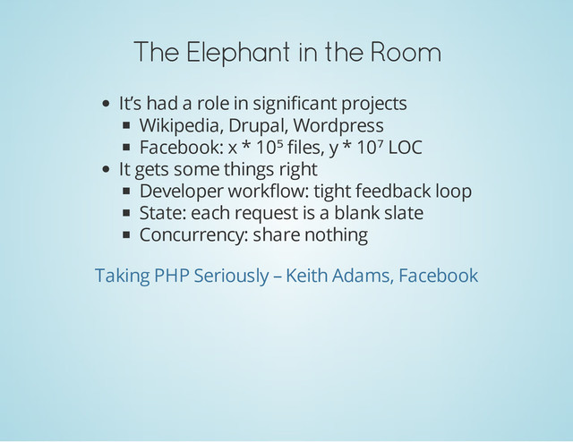 The Elephant in the Room
It’s had a role in significant projects
Wikipedia, Drupal, Wordpress
Facebook: x * 10⁵ files, y * 10⁷ LOC
It gets some things right
Developer workflow: tight feedback loop
State: each request is a blank slate
Concurrency: share nothing
Taking PHP Seriously – Keith Adams, Facebook
