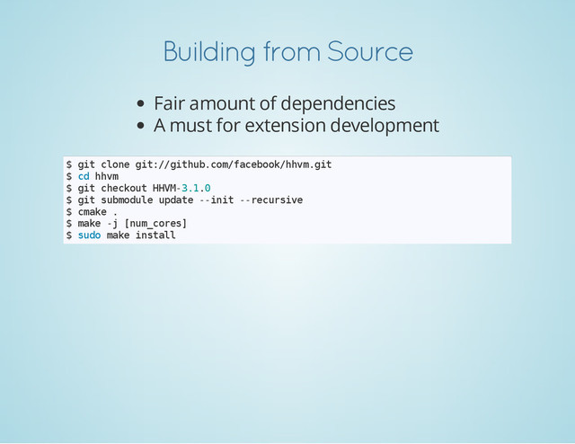 Building from Source
Fair amount of dependencies
A must for extension development
$ g
i
t c
l
o
n
e g
i
t
:
/
/
g
i
t
h
u
b
.
c
o
m
/
f
a
c
e
b
o
o
k
/
h
h
v
m
.
g
i
t
$ c
d h
h
v
m
$ g
i
t c
h
e
c
k
o
u
t H
H
V
M
-
3
.
1
.
0
$ g
i
t s
u
b
m
o
d
u
l
e u
p
d
a
t
e -
-
i
n
i
t -
-
r
e
c
u
r
s
i
v
e
$ c
m
a
k
e .
$ m
a
k
e -
j [
n
u
m
_
c
o
r
e
s
]
$ s
u
d
o m
a
k
e i
n
s
t
a
l
l
