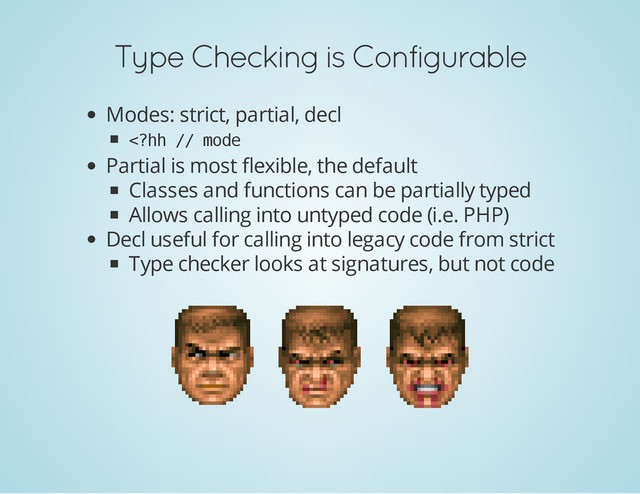 Type Checking is Configurable
Modes: strict, partial, decl
<
?
h
h /
/ m
o
d
e
Partial is most flexible, the default
Classes and functions can be partially typed
Allows calling into untyped code (i.e. PHP)
Decl useful for calling into legacy code from strict
Type checker looks at signatures, but not code
