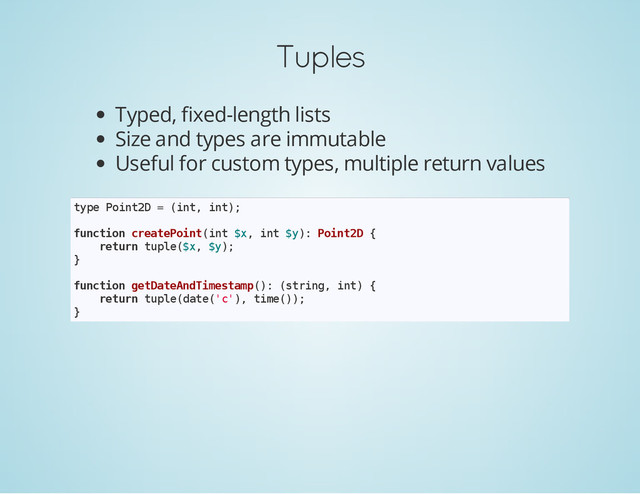Tuples
Typed, fixed-length lists
Size and types are immutable
Useful for custom types, multiple return values
t
y
p
e P
o
i
n
t
2
D = (
i
n
t
, i
n
t
)
;
f
u
n
c
t
i
o
n c
r
e
a
t
e
P
o
i
n
t
(
i
n
t $
x
, i
n
t $
y
)
: P
o
i
n
t
2
D {
r
e
t
u
r
n t
u
p
l
e
(
$
x
, $
y
)
;
}
f
u
n
c
t
i
o
n g
e
t
D
a
t
e
A
n
d
T
i
m
e
s
t
a
m
p
(
)
: (
s
t
r
i
n
g
, i
n
t
) {
r
e
t
u
r
n t
u
p
l
e
(
d
a
t
e
(
'
c
'
)
, t
i
m
e
(
)
)
;
}
