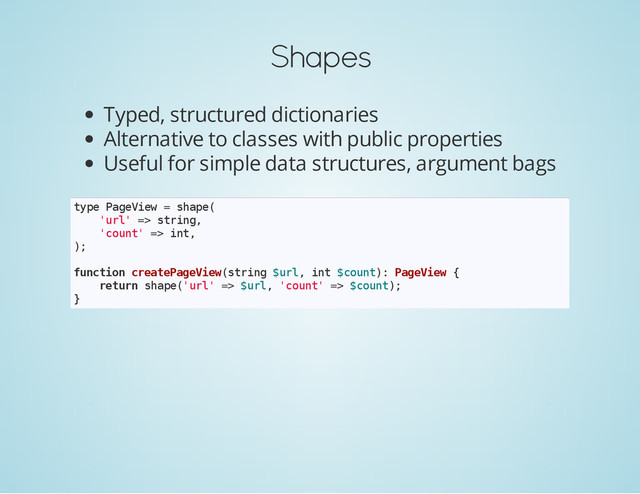 Shapes
Typed, structured dictionaries
Alternative to classes with public properties
Useful for simple data structures, argument bags
t
y
p
e P
a
g
e
V
i
e
w = s
h
a
p
e
(
'
u
r
l
' =
> s
t
r
i
n
g
,
'
c
o
u
n
t
' =
> i
n
t
,
)
;
f
u
n
c
t
i
o
n c
r
e
a
t
e
P
a
g
e
V
i
e
w
(
s
t
r
i
n
g $
u
r
l
, i
n
t $
c
o
u
n
t
)
: P
a
g
e
V
i
e
w {
r
e
t
u
r
n s
h
a
p
e
(
'
u
r
l
' =
> $
u
r
l
, '
c
o
u
n
t
' =
> $
c
o
u
n
t
)
;
}
