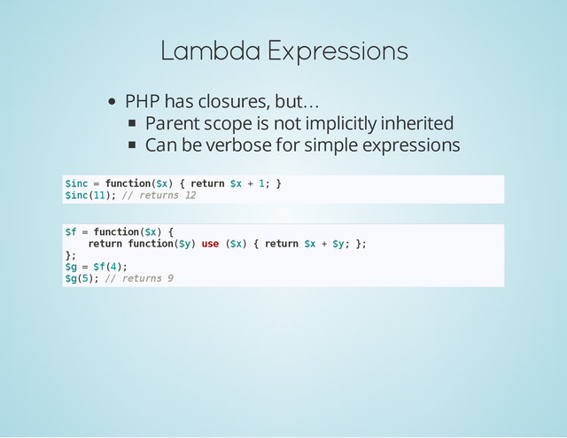 Lambda Expressions
PHP has closures, but…
Parent scope is not implicitly inherited
Can be verbose for simple expressions
$
i
n
c = f
u
n
c
t
i
o
n
(
$
x
) { r
e
t
u
r
n $
x + 1
; }
$
i
n
c
(
1
1
)
; /
/ r
e
t
u
r
n
s 1
2
$
f = f
u
n
c
t
i
o
n
(
$
x
) {
r
e
t
u
r
n f
u
n
c
t
i
o
n
(
$
y
) u
s
e (
$
x
) { r
e
t
u
r
n $
x + $
y
; }
;
}
;
$
g = $
f
(
4
)
;
$
g
(
5
)
; /
/ r
e
t
u
r
n
s 9
