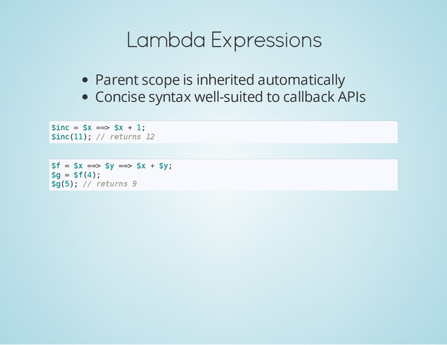 Lambda Expressions
Parent scope is inherited automatically
Concise syntax well-suited to callback APIs
$
i
n
c = $
x =
=
> $
x + 1
;
$
i
n
c
(
1
1
)
; /
/ r
e
t
u
r
n
s 1
2
$
f = $
x =
=
> $
y =
=
> $
x + $
y
;
$
g = $
f
(
4
)
;
$
g
(
5
)
; /
/ r
e
t
u
r
n
s 9
