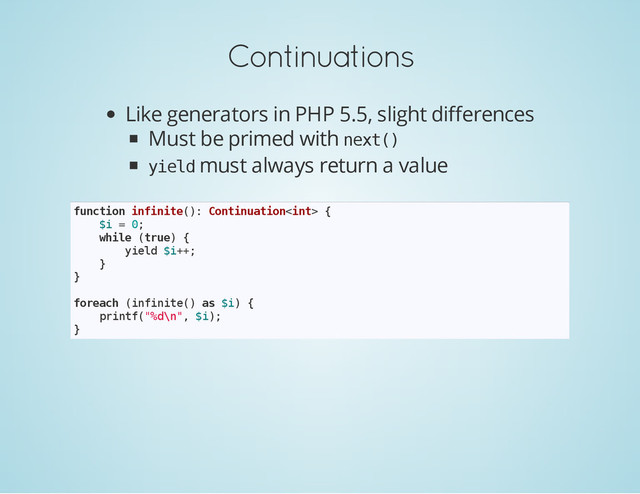 Continuations
Like generators in PHP 5.5, slight differences
Must be primed with n
e
x
t
(
)
y
i
e
l
d must always return a value
f
u
n
c
t
i
o
n i
n
f
i
n
i
t
e
(
)
: C
o
n
t
i
n
u
a
t
i
o
n
<
i
n
t
> {
$
i = 0
;
w
h
i
l
e (
t
r
u
e
) {
y
i
e
l
d $
i
+
+
;
}
}
f
o
r
e
a
c
h (
i
n
f
i
n
i
t
e
(
) a
s $
i
) {
p
r
i
n
t
f
(
"
%
d
\
n
"
, $
i
)
;
}

