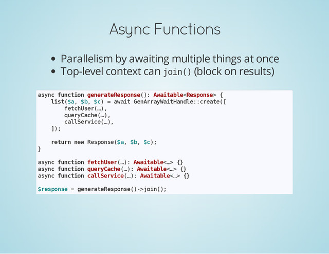 Async Functions
Parallelism by awaiting multiple things at once
Top-level context can j
o
i
n
(
) (block on results)
a
s
y
n
c f
u
n
c
t
i
o
n g
e
n
e
r
a
t
e
R
e
s
p
o
n
s
e
(
)
: A
w
a
i
t
a
b
l
e
<
R
e
s
p
o
n
s
e
> {
l
i
s
t
(
$
a
, $
b
, $
c
) = a
w
a
i
t G
e
n
A
r
r
a
y
W
a
i
t
H
a
n
d
l
e
:
:
c
r
e
a
t
e
(
[
f
e
t
c
h
U
s
e
r
(
…
)
,
q
u
e
r
y
C
a
c
h
e
(
…
)
,
c
a
l
l
S
e
r
v
i
c
e
(
…
)
,
]
)
;
r
e
t
u
r
n n
e
w R
e
s
p
o
n
s
e
(
$
a
, $
b
, $
c
)
;
}
a
s
y
n
c f
u
n
c
t
i
o
n f
e
t
c
h
U
s
e
r
(
…
)
: A
w
a
i
t
a
b
l
e
<
…
> {
}
a
s
y
n
c f
u
n
c
t
i
o
n q
u
e
r
y
C
a
c
h
e
(
…
)
: A
w
a
i
t
a
b
l
e
<
…
> {
}
a
s
y
n
c f
u
n
c
t
i
o
n c
a
l
l
S
e
r
v
i
c
e
(
…
)
: A
w
a
i
t
a
b
l
e
<
…
> {
}
$
r
e
s
p
o
n
s
e = g
e
n
e
r
a
t
e
R
e
s
p
o
n
s
e
(
)
-
>
j
o
i
n
(
)
;
