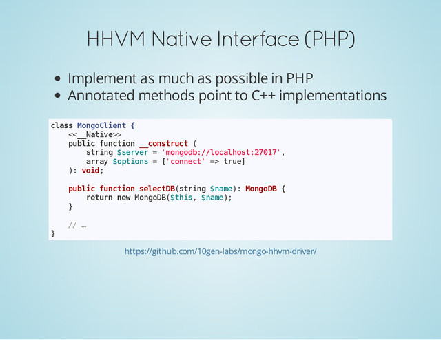 HHVM Native Interface (PHP)
Implement as much as possible in PHP
Annotated methods point to C++ implementations
c
l
a
s
s M
o
n
g
o
C
l
i
e
n
t {
<
<
_
_
N
a
t
i
v
e
>
>
p
u
b
l
i
c f
u
n
c
t
i
o
n _
_
c
o
n
s
t
r
u
c
t (
s
t
r
i
n
g $
s
e
r
v
e
r = '
m
o
n
g
o
d
b
:
/
/
l
o
c
a
l
h
o
s
t
:
2
7
0
1
7
'
,
a
r
r
a
y $
o
p
t
i
o
n
s = [
'
c
o
n
n
e
c
t
' =
> t
r
u
e
]
)
: v
o
i
d
;
p
u
b
l
i
c f
u
n
c
t
i
o
n s
e
l
e
c
t
D
B
(
s
t
r
i
n
g $
n
a
m
e
)
: M
o
n
g
o
D
B {
r
e
t
u
r
n n
e
w M
o
n
g
o
D
B
(
$
t
h
i
s
, $
n
a
m
e
)
;
}
/
/ …
}
https://github.com/10gen-labs/mongo-hhvm-driver/
