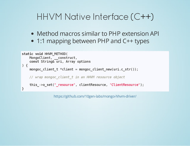 HHVM Native Interface (C++)
Method macros similar to PHP extension API
1:1 mapping between PHP and C++ types
s
t
a
t
i
c v
o
i
d H
H
V
M
_
M
E
T
H
O
D
(
M
o
n
g
o
C
l
i
e
n
t
, _
_
c
o
n
s
t
r
u
c
t
,
c
o
n
s
t S
t
r
i
n
g
& u
r
i
, A
r
r
a
y o
p
t
i
o
n
s
) {
m
o
n
g
o
c
_
c
l
i
e
n
t
_
t *
c
l
i
e
n
t = m
o
n
g
o
c
_
c
l
i
e
n
t
_
n
e
w
(
u
r
i
.
c
_
s
t
r
(
)
)
;
/
/ w
r
a
p m
o
n
g
o
c
_
c
l
i
e
n
t
_
t i
n a
n H
H
V
M r
e
s
o
u
r
c
e o
b
j
e
c
t
t
h
i
s
_
-
>
o
_
s
e
t
(
"
_
r
e
s
o
u
r
c
e
"
, c
l
i
e
n
t
R
e
s
o
u
r
c
e
, "
C
l
i
e
n
t
R
e
s
o
u
r
c
e
"
)
;
}
https://github.com/10gen-labs/mongo-hhvm-driver/
