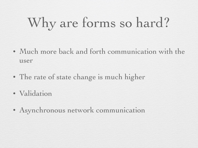 Why are forms so hard?
• Much more back and forth communication with the
user
• The rate of state change is much higher
• Validation
• Asynchronous network communication
