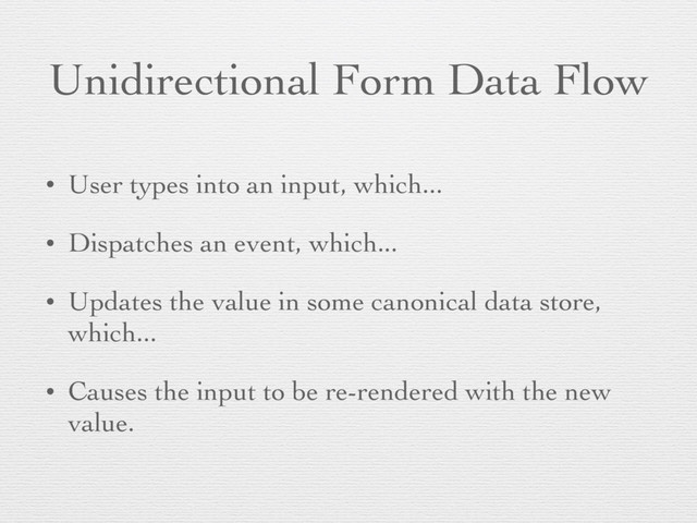 Unidirectional Form Data Flow
• User types into an input, which...
• Dispatches an event, which...
• Updates the value in some canonical data store,
which...
• Causes the input to be re-rendered with the new
value.
