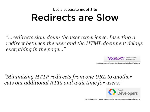 Redirects are Slow
“…redirects slow down the user experience. Inserting a
redirect between the user and the HTML document delays
everything in the page…”
http://developer.yahoo.com/performance/rules.html#redirects
“Minimizing HTTP redirects from one URL to another
cuts out additional RTTs and wait time for users.”
https://developers.google.com/speed/docs/best-practices/rtt#AvoidRedirects
Use a separate mdot Site
