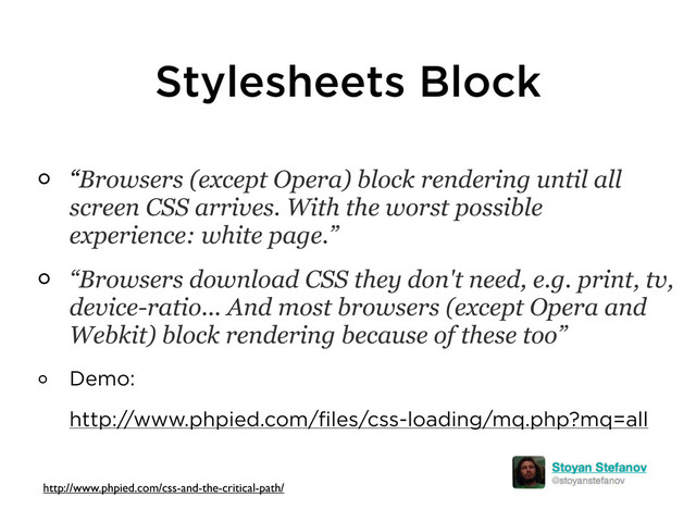 Stylesheets Block
“Browsers (except Opera) block rendering until all
screen CSS arrives. With the worst possible
experience: white page.”
“Browsers download CSS they don't need, e.g. print, tv,
device-ratio... And most browsers (except Opera and
Webkit) block rendering because of these too”
Demo:
http://www.phpied.com/files/css-loading/mq.php?mq=all
http://www.phpied.com/css-and-the-critical-path/
