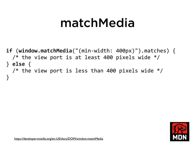 matchMedia
if	  (window.matchMedia("(min-­‐width:	  400px)").matches)	  {
	  	  /*	  the	  view	  port	  is	  at	  least	  400	  pixels	  wide	  */
}	  else	  {
	  	  /*	  the	  view	  port	  is	  less	  than	  400	  pixels	  wide	  */
}
https://developer.mozilla.org/en-US/docs/DOM/window.matchMedia
