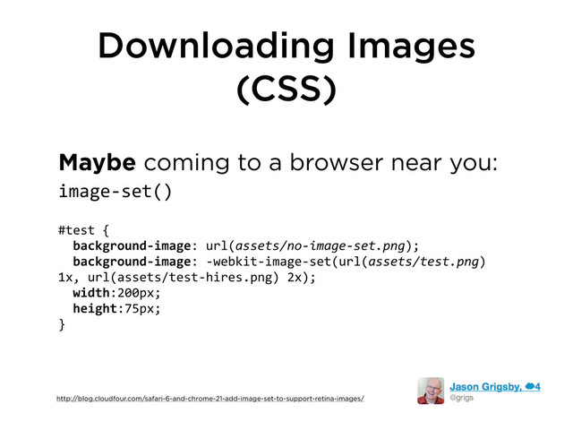 Downloading Images
(CSS)
Maybe coming to a browser near you:
image-­‐set()
#test	  {
	  	  background-­‐image:	  url(assets/no-­‐image-­‐set.png);	  
	  	  background-­‐image:	  -­‐webkit-­‐image-­‐set(url(assets/test.png)	  
1x,	  url(assets/test-­‐hires.png)	  2x);
	  	  width:200px;
	  	  height:75px;
}
http://blog.cloudfour.com/safari-6-and-chrome-21-add-image-set-to-support-retina-images/

