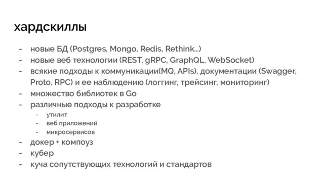 хардскиллы
- новые БД (Postgres, Mongo, Redis, Rethink…)
- новые веб технологии (REST, gRPC, GraphQL, WebSocket)
- всякие подходы к коммуникации(MQ, APIs), документации (Swagger,
Proto, RPC) и ее наблюдению (логгинг, трейсинг, мониторинг)
- множество библиотек в Go
- различные подходы к разработке
- утилит
- веб приложений
- микросервисов
- докер + компоуз
- кубер
- куча сопутствующих технологий и стандартов
