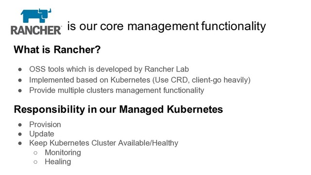 is our core management functionality
What is Rancher?
● OSS tools which is developed by Rancher Lab
● Implemented based on Kubernetes (Use CRD, client-go heavily)
● Provide multiple clusters management functionality
Responsibility in our Managed Kubernetes
● Provision
● Update
● Keep Kubernetes Cluster Available/Healthy
○ Monitoring
○ Healing
