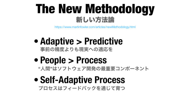 The New Methodology 
৽͍͠ํ๏࿦
• Adaptive > Predictive
ࣄલͷਫ਼౓ΑΓ΋ݱ࣮΁ͷదԠΛ
• People > Process
“ਓؒ”͸ιϑτ΢ΣΞ։ൃͷ࠷ॏཁίϯϙʔωϯτ
• Self-Adaptive Process
ϓϩηε͸ϑΟʔυόοΫΛ௨ͯ͡ҭͭ
https://www.martinfowler.com/articles/newMethodology.html
