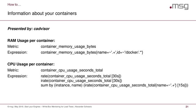 How to…
Information about your containers
© msg | May 2018 | Start your Engines – White Box Monitoring for Load Tests | Alexander Schwartz 21
Presented by: cadvisor
RAM Usage per container:
Metric: container_memory_usage_bytes
Expression: container_memory_usage_bytes{name=~'.+',id=~'/docker/.*'}
CPU Usage per container:
Metric: container_cpu_usage_seconds_total
Expression: rate(container_cpu_usage_seconds_total [30s])
irate(container_cpu_usage_seconds_total [30s])
sum by (instance, name) (irate(container_cpu_usage_seconds_total{name=~'.+'} [15s]))

