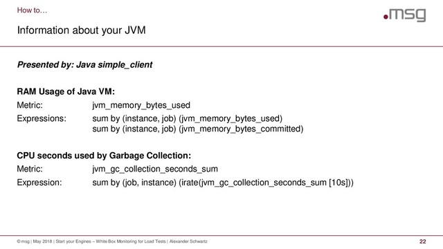How to…
Information about your JVM
© msg | May 2018 | Start your Engines – White Box Monitoring for Load Tests | Alexander Schwartz 22
Presented by: Java simple_client
RAM Usage of Java VM:
Metric: jvm_memory_bytes_used
Expressions: sum by (instance, job) (jvm_memory_bytes_used)
sum by (instance, job) (jvm_memory_bytes_committed)
CPU seconds used by Garbage Collection:
Metric: jvm_gc_collection_seconds_sum
Expression: sum by (job, instance) (irate(jvm_gc_collection_seconds_sum [10s]))
