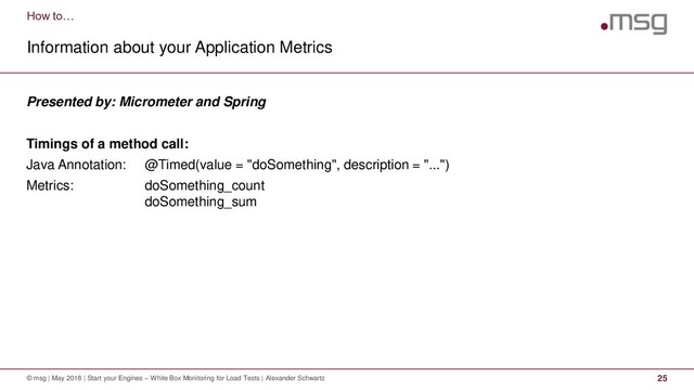 How to…
Information about your Application Metrics
© msg | May 2018 | Start your Engines – White Box Monitoring for Load Tests | Alexander Schwartz 25
Presented by: Micrometer and Spring
Timings of a method call:
Java Annotation: @Timed(value = "doSomething", description = "...")
Metrics: doSomething_count
doSomething_sum
