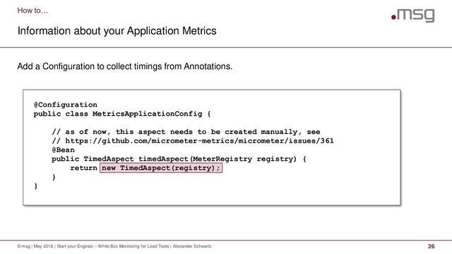 How to…
Information about your Application Metrics
© msg | May 2018 | Start your Engines – White Box Monitoring for Load Tests | Alexander Schwartz 26
Add a Configuration to collect timings from Annotations.
@Configuration
public class MetricsApplicationConfig {
// as of now, this aspect needs to be created manually, see
// https://github.com/micrometer-metrics/micrometer/issues/361
@Bean
public TimedAspect timedAspect(MeterRegistry registry) {
return new TimedAspect(registry);
}
}
