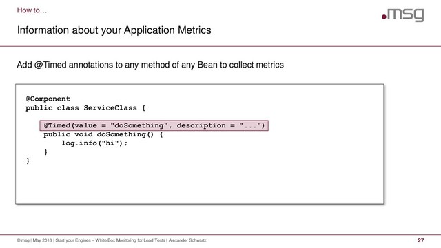 How to…
Information about your Application Metrics
© msg | May 2018 | Start your Engines – White Box Monitoring for Load Tests | Alexander Schwartz 27
Add @Timed annotations to any method of any Bean to collect metrics
@Component
public class ServiceClass {
@Timed(value = "doSomething", description = "...")
public void doSomething() {
log.info("hi");
}
}
