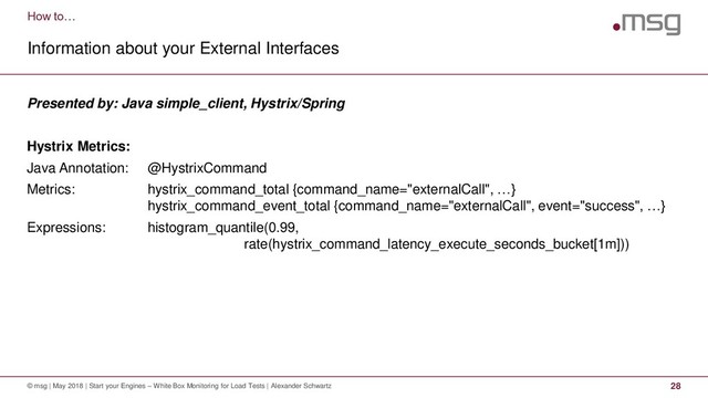 How to…
Information about your External Interfaces
© msg | May 2018 | Start your Engines – White Box Monitoring for Load Tests | Alexander Schwartz 28
Presented by: Java simple_client, Hystrix/Spring
Hystrix Metrics:
Java Annotation: @HystrixCommand
Metrics: hystrix_command_total {command_name="externalCall", …}
hystrix_command_event_total {command_name="externalCall", event="success", …}
Expressions: histogram_quantile(0.99,
rate(hystrix_command_latency_execute_seconds_bucket[1m]))
