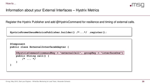 How to…
Information about your External Interfaces – Hystrix Metrics
© msg | May 2018 | Start your Engines – White Box Monitoring for Load Tests | Alexander Schwartz 29
Register the Hystrix Publisher and add @HystrixCommand for resilience and timing of external calls.
HystrixPrometheusMetricsPublisher.builder() /*...*/ .register();
@Component
public class ExternalInterfaceAdapter {
@HystrixCommand(commandKey = "externalCall", groupKey = "interfaceOne")
public String call() {
/* ... */
}
}
