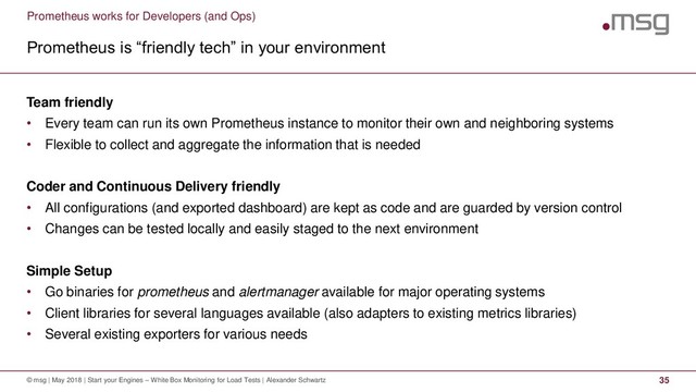Prometheus works for Developers (and Ops)
Prometheus is “friendly tech” in your environment
© msg | May 2018 | Start your Engines – White Box Monitoring for Load Tests | Alexander Schwartz 35
Team friendly
• Every team can run its own Prometheus instance to monitor their own and neighboring systems
• Flexible to collect and aggregate the information that is needed
Coder and Continuous Delivery friendly
• All configurations (and exported dashboard) are kept as code and are guarded by version control
• Changes can be tested locally and easily staged to the next environment
Simple Setup
• Go binaries for prometheus and alertmanager available for major operating systems
• Client libraries for several languages available (also adapters to existing metrics libraries)
• Several existing exporters for various needs
