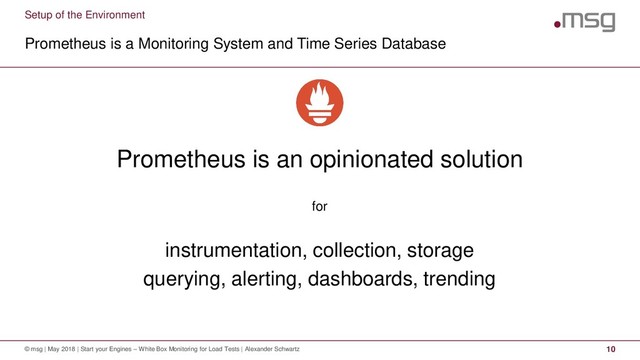 Setup of the Environment
Prometheus is a Monitoring System and Time Series Database
© msg | May 2018 | Start your Engines – White Box Monitoring for Load Tests | Alexander Schwartz 10
Prometheus is an opinionated solution
for
instrumentation, collection, storage
querying, alerting, dashboards, trending
