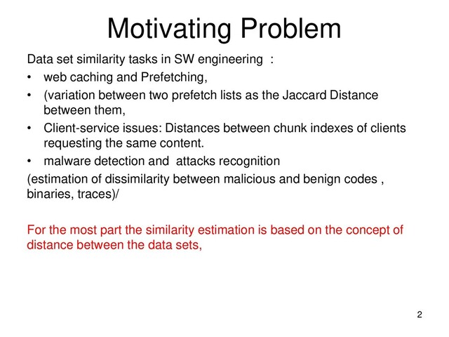 Motivating Problem
Data set similarity tasks in SW engineering :
• web caching and Prefetching,
• (variation between two prefetch lists as the Jaccard Distance
between them,
• Client-service issues: Distances between chunk indexes of clients
requesting the same content.
• malware detection and attacks recognition
(estimation of dissimilarity between malicious and benign codes ,
binaries, traces)/
For the most part the similarity estimation is based on the concept of
distance between the data sets,
2
