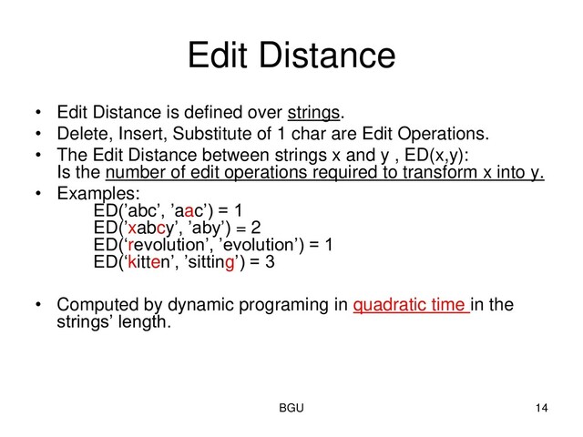 Edit Distance
• Edit Distance is defined over strings.
• Delete, Insert, Substitute of 1 char are Edit Operations.
• The Edit Distance between strings x and y , ED(x,y):
Is the number of edit operations required to transform x into y.
• Examples:
ED(’abc’, ’aac’) = 1
ED(’xabcy’, ’aby’) = 2
ED(‘revolution’, ’evolution’) = 1
ED(‘kitten’, ’sitting’) = 3
• Computed by dynamic programing in quadratic time in the
strings’ length.
BGU 14
