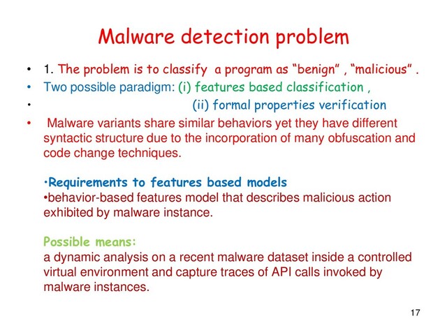 Malware detection problem
• 1. The problem is to classify a program as “benign” , “malicious” .
• Two possible paradigm: (i) features based classification ,
• (ii) formal properties verification
• Malware variants share similar behaviors yet they have different
syntactic structure due to the incorporation of many obfuscation and
code change techniques.
•Requirements to features based models
•behavior-based features model that describes malicious action
exhibited by malware instance.
Possible means:
a dynamic analysis on a recent malware dataset inside a controlled
virtual environment and capture traces of API calls invoked by
malware instances.
17
