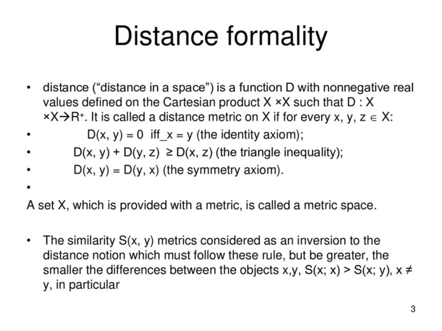 Distance formality
• distance (“distance in a space”) is a function D with nonnegative real
values defined on the Cartesian product X ×X such that D : X
×XR+. It is called a distance metric on X if for every x, y, z  X:
• D(x, y) = 0 iff_x = y (the identity axiom);
• D(x, y) + D(y, z) ≥ D(x, z) (the triangle inequality);
• D(x, y) = D(y, x) (the symmetry axiom).
•
A set X, which is provided with a metric, is called a metric space.
• The similarity S(x, y) metrics considered as an inversion to the
distance notion which must follow these rule, but be greater, the
smaller the differences between the objects x,y, S(x; x) > S(x; y), x ≠
y, in particular
3
