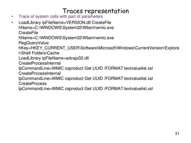 Traces representation
• Trace of system calls with part of parameters
• LoadLibrary lpFileName=VERSION.dll CreateFile
hName=C:\WINDOWS\System32\Wbem\wmic.exe
CreateFile
hName=C:\WINDOWS\System32\Wbem\wmic.exe
RegQueryValue
hKey=HKEY_CURRENT_USER\Software\Microsoft\Windows\CurrentVersion\Explore
r\Shell Folders\Cache
LoadLibrary lpFileName=advapi32.dll
CreateProcessInternal
lpCommandLine=WMIC csproduct Get UUID /FORMAT:textvaluelist.xsl
CreateProcessInternal
lpCommandLine=WMIC csproduct Get UUID /FORMAT:textvaluelist.xsl
CreateProcess
lpCommandLine=WMIC csproduct Get UUID /FORMAT:textvaluelist.xsl
21
