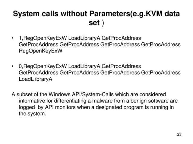 System calls without Parameters(e.g.KVM data
set )
• 1,RegOpenKeyExW LoadLibraryA GetProcAddress
GetProcAddress GetProcAddress GetProcAddress GetProcAddress
RegOpenKeyExW
• 0,RegOpenKeyExW LoadLibraryA GetProcAddress
GetProcAddress GetProcAddress GetProcAddress GetProcAddress
LoadL ibraryA
A subset of the Windows API/System-Calls which are considered
informative for differentiating a malware from a benign software are
logged by API monitors when a designated program is running in
the system.
23
