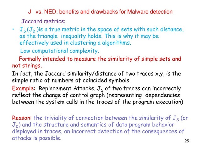 J vs. NED: benefits and drawbacks for Malware detection
Jaccard metrics:
• J
S
(J
D
)is a true metric in the space of sets with such distance,
as the triangle inequality holds. This is why it may be
effectively used in clustering a algorithms.
Low computational complexity.
Formally intended to measure the similarity of simple sets and
not strings.
In fact, the Jaccard similarity/distance of two traces x,y, is the
simple ratio of numbers of coincided symbols.
Example: Replacement Attacks. J
S
of two traces can incorrectly
reflect the change of control graph (representing dependencies
between the system calls in the traces of the program execution)
Reason: the triviality of connection between the similarity of J
S
(or
J
D
) and the structure and semantics of data program behavior
displayed in traces, an incorrect detection of the consequences of
attacks is possible.
25
