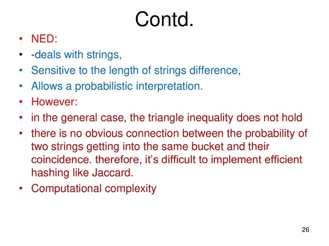Contd.
• NED:
• -deals with strings,
• Sensitive to the length of strings difference,
• Allows a probabilistic interpretation.
• However:
• in the general case, the triangle inequality does not hold
• there is no obvious connection between the probability of
two strings getting into the same bucket and their
coincidence. therefore, it’s difficult to implement efficient
hashing like Jaccard.
• Computational complexity
26
