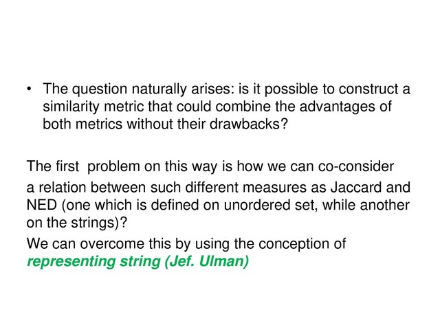 • The question naturally arises: is it possible to construct a
similarity metric that could combine the advantages of
both metrics without their drawbacks?
The first problem on this way is how we can co-consider
a relation between such different measures as Jaccard and
NED (one which is defined on unordered set, while another
on the strings)?
We can overcome this by using the conception of
representing string (Jef. Ulman)
