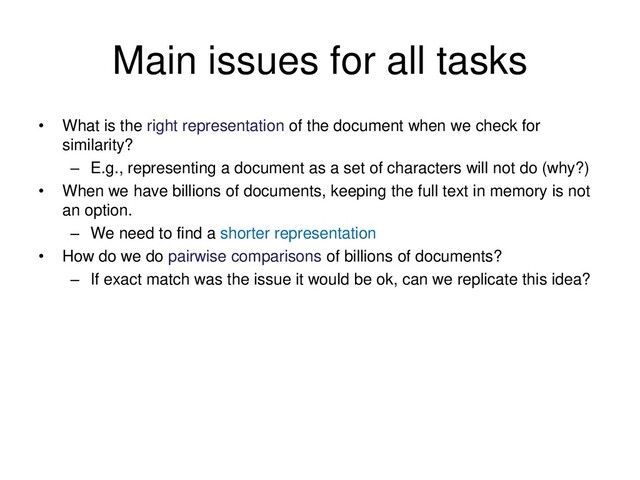 Main issues for all tasks
• What is the right representation of the document when we check for
similarity?
– E.g., representing a document as a set of characters will not do (why?)
• When we have billions of documents, keeping the full text in memory is not
an option.
– We need to find a shorter representation
• How do we do pairwise comparisons of billions of documents?
– If exact match was the issue it would be ok, can we replicate this idea?
