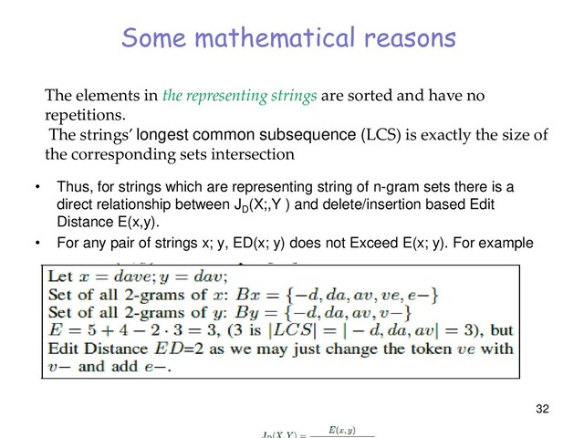 Some mathematical reasons
• Thus, for strings which are representing string of n-gram sets there is a
direct relationship between JD
(X;,Y ) and delete/insertion based Edit
Distance E(x,y).
• For any pair of strings x; y, ED(x; y) does not Exceed E(x; y). For example
32
The elements in the representing strings are sorted and have no
repetitions.
The strings’ longest common subsequence (LCS) is exactly the size of
the corresponding sets intersection
