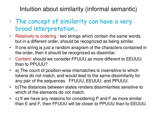 Intuition about similarity (informal semantic)
• The concept of similarity can have a very
broad interpretation…
• Relatively to ordering : two strings which contain the same words,
but in a different order, should be recognized as being similar.
• If one string is just a random anagram of the characters contained in
the order, then it should be recognized as dissimilar.
• Content: should we consider FFUUU as more different to EEUUU
than to PPUUU?
• a) The count of position-wise mismatches is insensitive to which
tokens do not match, and would lead to the same dissimilarity for
any pair of the sequences FFUUU, EEUUU, and PPUUU.
• b)The distances between states renders dissimilarities sensitive to
which of the elements do not match.
• с) If we have any reasons for considering P and F as more similar
than E and F, then FFUUU will be closer to PPUUU than to EEUUU.
