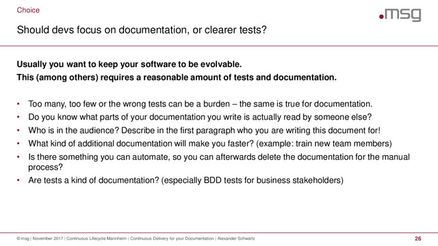 Choice
Should devs focus on documentation, or clearer tests?
© msg | November 2017 | Continuous Lifecycle Mannheim | Continuous Delivery for your Documentation | Alexander Schwartz 26
Usually you want to keep your software to be evolvable.
This (among others) requires a reasonable amount of tests and documentation.
• Too many, too few or the wrong tests can be a burden – the same is true for documentation.
• Do you know what parts of your documentation you write is actually read by someone else?
• Who is in the audience? Describe in the first paragraph who you are writing this document for!
• What kind of additional documentation will make you faster? (example: train new team members)
• Is there something you can automate, so you can afterwards delete the documentation for the manual
process?
• Are tests a kind of documentation? (especially BDD tests for business stakeholders)

