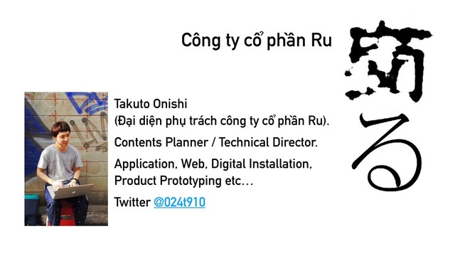 Công ty cổ phần Ru
Takuto Onishi 
(Đại diện phụ trách công ty cổ phần Ru).
Contents Planner / Technical Director.
Application, Web, Digital Installation, 
Product Prototyping etc…
Twitter @024t910
