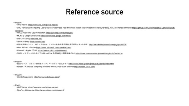 Reference source
• Page26. 
ɾVIVE Tracker https://www.vive.com/jp/vive-tracker/ 
ɾCMU-Perceptual-Computing-Lab/openpose: OpenPose: Real-time multi-person keypoint detection library for body, face, and hands estimation https://github.com/CMU-Perceptual-Computing-Lab/
openpose 
ɾYOLO: Real-Time Object Detection https://pjreddie.com/darknet/yolo/ 
ɾML Kit | Google Developers https://developers.google.com/ml-kit/ 
ɾdlib C++ Library http://dlib.net/ 
ɾOpenCV library https://opencv.org/ 
ɾ௒Ի೾ڑ཭ηϯαʔɹ̝̘ʵ̨̧̌̐: ηϯαҰൠ ळ݄ిࢠ௨঎-ిࢠ෦඼ɾωοτ௨ൢɹhttp://akizukidenshi.com/catalog/g/gM-11009/ 
ɾXbox & Kinect - Stories https://news.microsoft.com/presskits/xbox/ 
ɾiPhone X - Appleʢ೔ຊʣhttps://www.apple.com/jp/iphone-x/ 
ɾଌҬηϯα σʔλग़ྗλΠϓ/UST-10/20LX ঎඼ৄࡉ | ๺ཅిػגࣜձࣾhttps://www.hokuyo-aut.co.jp/search/single.php?serial=16
• Page29 
ɾ800γϦʔζʛϩϘοτ૟আػ ϧϯό | ΞΠϩϘοτެࣜαΠτ https://www.irobot-jp.com/product/800series/index.html 
ɾkonashi - A physical computing toolkit for iPhone, iPod touch and iPad http://konashi.ux-xu.com/
• Page30. 
ɾWonderleague corp. http://www.wonderleague.co.jp/
• Pge31. 
ɾVIVE Tracker https://www.vive.com/jp/vive-tracker/ 
ɾPicoPro – Celluon Inc. https://www.celluon.com/picopro-3/
