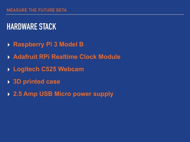 MEASURE THE FUTURE BETA
HARDWARE STACK
▸ Raspberry Pi 3 Model B
▸ Adafruit RPi Realtime Clock Module
▸ Logitech C525 Webcam
▸ 3D printed case
▸ 2.5 Amp USB Micro power supply
