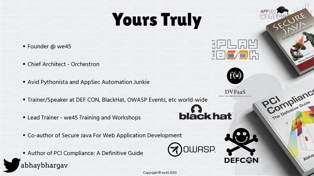 Copyright © we45 2020
abhaybhargav
Yours Truly
• Founder @ we45
• Chief Architect - Orchestron
• Avid Pythonista and AppSec Automation Junkie
• Trainer/Speaker at DEF CON, BlackHat, OWASP Events, etc world-wide
• Lead Trainer - we45 Training and Workshops
• Co-author of Secure Java For Web Application Development
• Author of PCI Compliance: A Definitive Guide
