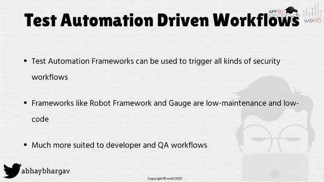 Copyright © we45 2020
abhaybhargav
Test Automation Driven Workflows
• Test Automation Frameworks can be used to trigger all kinds of security
workflows
• Frameworks like Robot Framework and Gauge are low-maintenance and low-
code
• Much more suited to developer and QA workflows

