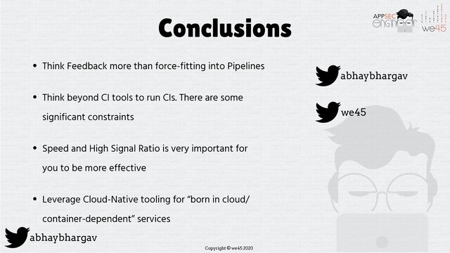 Copyright © we45 2020
abhaybhargav
Conclusions
• Think Feedback more than force-fitting into Pipelines
• Think beyond CI tools to run CIs. There are some
significant constraints
• Speed and High Signal Ratio is very important for
you to be more effective
• Leverage Cloud-Native tooling for “born in cloud/
container-dependent” services
abhaybhargav
we45
