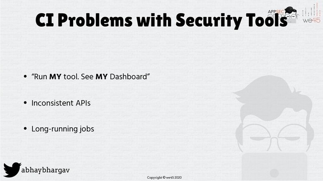 Copyright © we45 2020
abhaybhargav
CI Problems with Security Tools
• “Run MY tool. See MY Dashboard”
• Inconsistent APIs
• Long-running jobs
